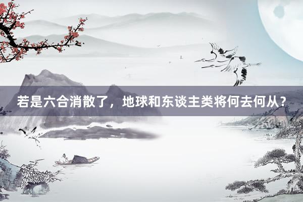 若是六合消散了，地球和东谈主类将何去何从？